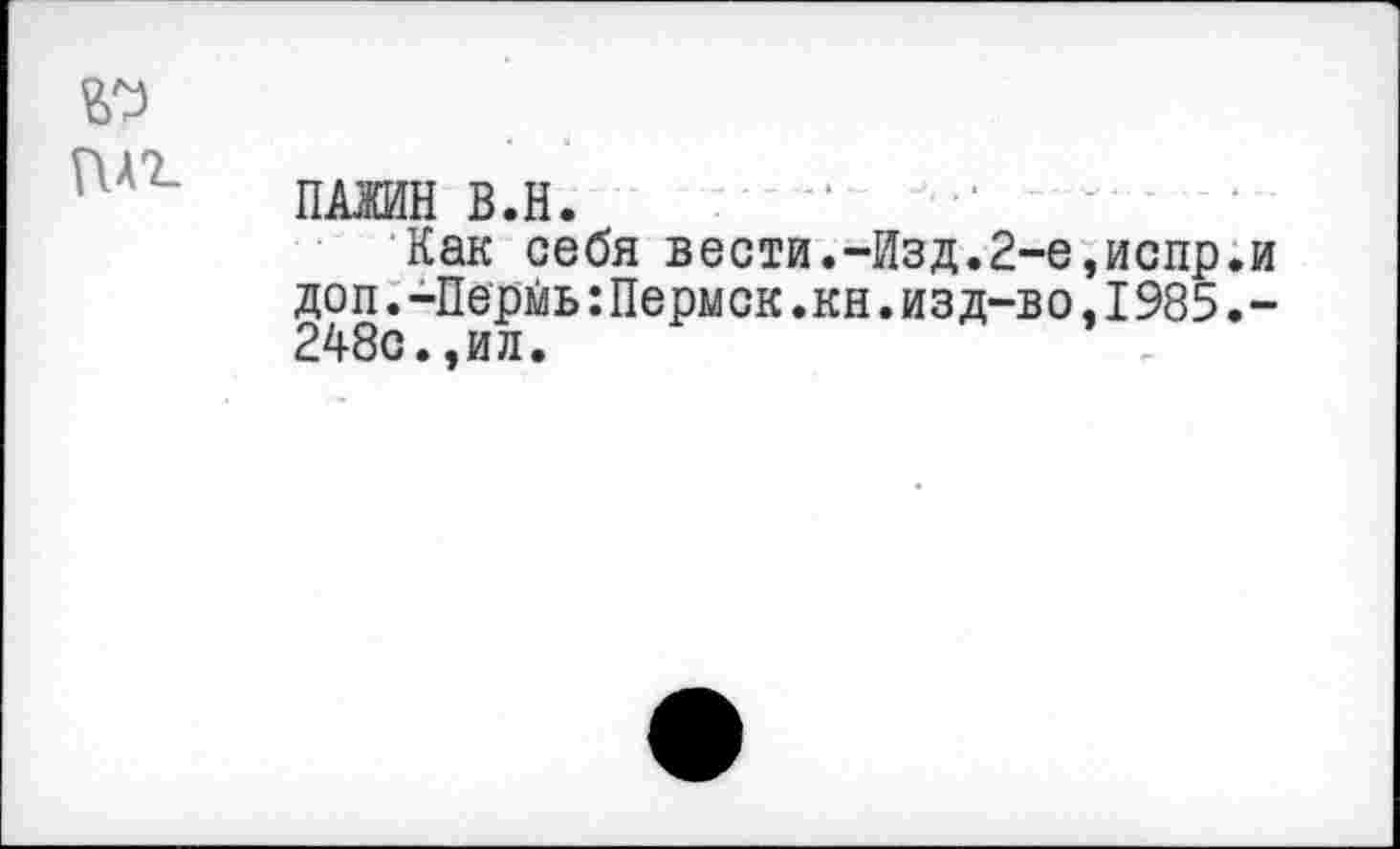 ﻿№
ПАЖИН В.Н. “	'
Как себя вести.-Изд.2-е,испр.и доп.-Пермь:Пермск.кн.изд-во,1985 248с.,ил.